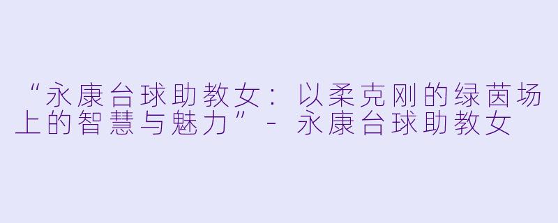 “永康台球助教女:以柔克刚的绿茵场上的智慧与魅力”-永康台球助教女
