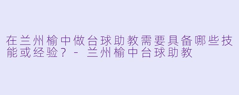 在兰州榆中做台球助教需要具备哪些技能或经验？-兰州榆中台球助教