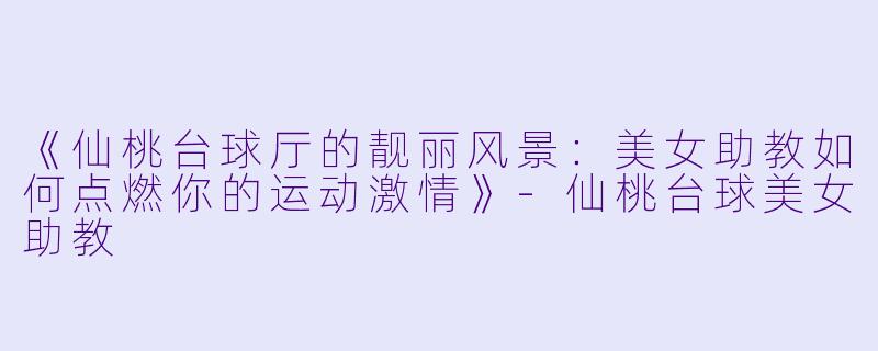 《仙桃台球厅的靓丽风景：美女助教如何点燃你的运动激情》-仙桃台球美女助教