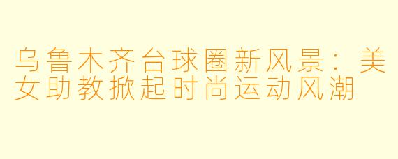 乌鲁木齐台球圈新风景：美女助教掀起时尚运动风潮