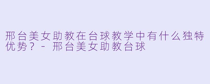 邢台美女助教在台球教学中有什么独特优势？-邢台美女助教台球