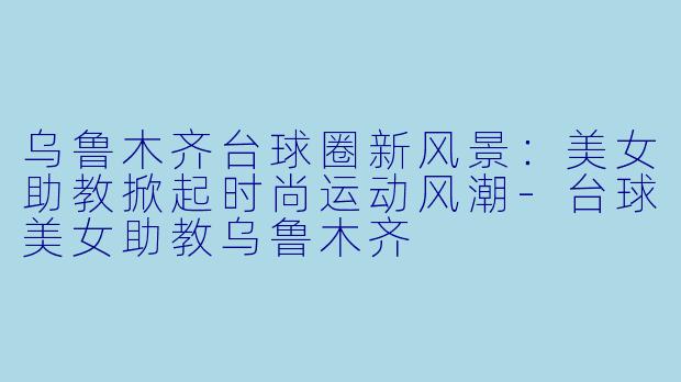 乌鲁木齐台球圈新风景:美女助教掀起时尚运动风潮