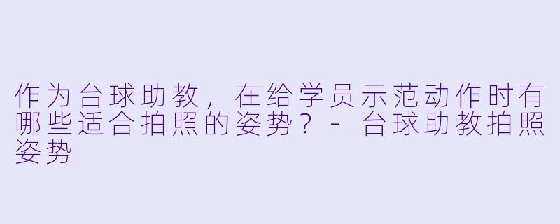 作为台球助教，在给学员示范动作时有哪些适合拍照的姿势？-台球助教拍照姿势