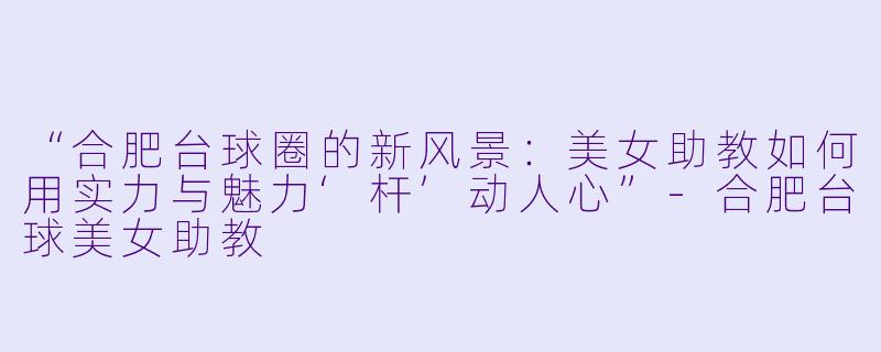 “合肥台球圈的新风景：美女助教如何用实力与魅力‘杆’动人心”-合肥台球美女助教