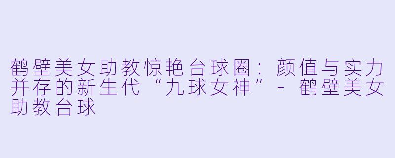 鹤壁美女助教惊艳台球圈:颜值与实力并存的新生代“九球女神”-鹤壁美女助教台球