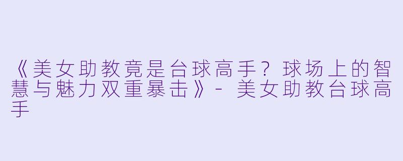 《美女助教竟是台球高手？球场上的智慧与魅力双重暴击》-美女助教台球高手