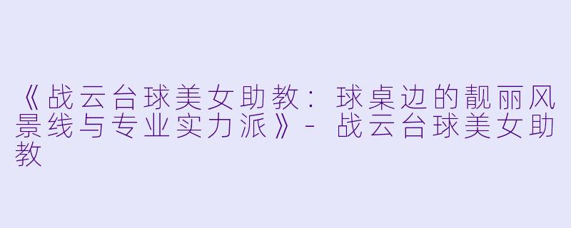 《战云台球美女助教：球桌边的靓丽风景线与专业实力派》-战云台球美女助教