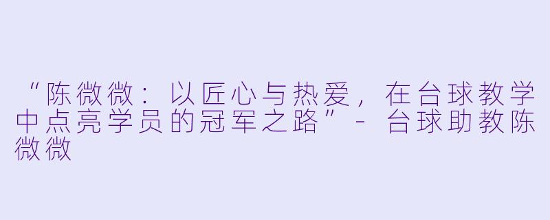 “陈微微：以匠心与热爱，在台球教学中点亮学员的冠军之路”-台球助教陈微微