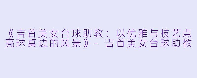《吉首美女台球助教：以优雅与技艺点亮球桌边的风景》-吉首美女台球助教