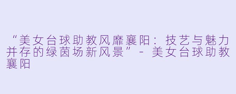 “美女台球助教风靡襄阳：技艺与魅力并存的绿茵场新风景”-美女台球助教襄阳