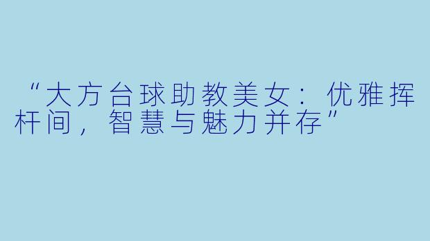 “大方台球助教美女:优雅挥杆间,智慧与魅力并存”