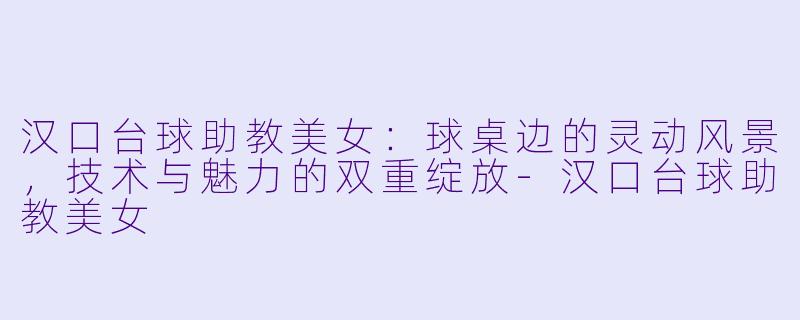 汉口台球助教美女:球桌边的灵动风景,技术与魅力的双重绽放