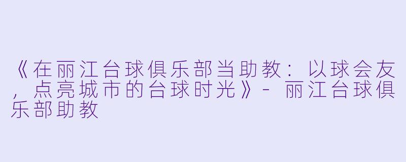 《在丽江台球俱乐部当助教：以球会友，点亮城市的台球时光》-丽江台球俱乐部助教