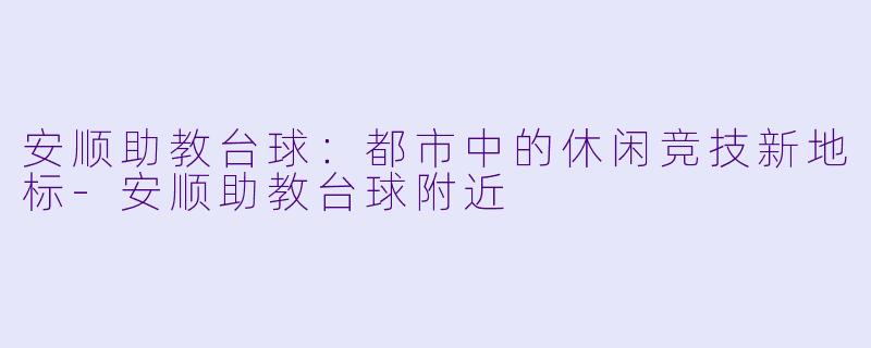 安顺助教台球：都市中的休闲竞技新地标-安顺助教台球附近