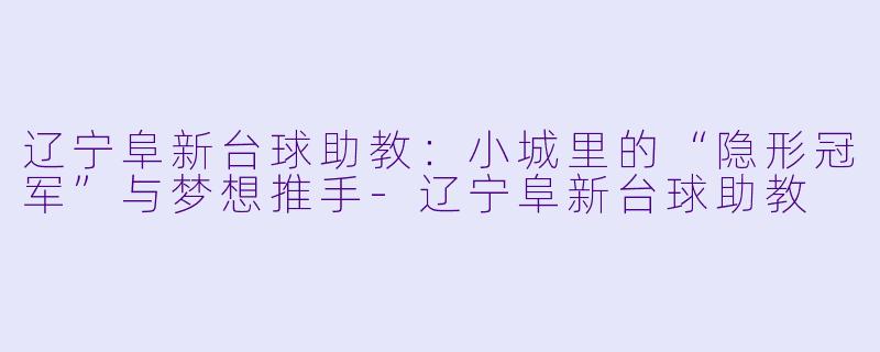 辽宁阜新台球助教:小城里的“隐形冠军”与梦想推手