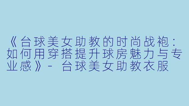 《台球美女助教的时尚战袍：如何用穿搭提升球房魅力与专业感》-台球美女助教衣服