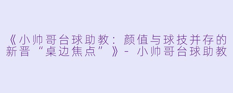 《小帅哥台球助教：颜值与球技并存的新晋“桌边焦点”》-小帅哥台球助教