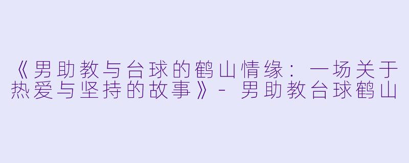 《男助教与台球的鹤山情缘:一场关于热爱与坚持的故事》