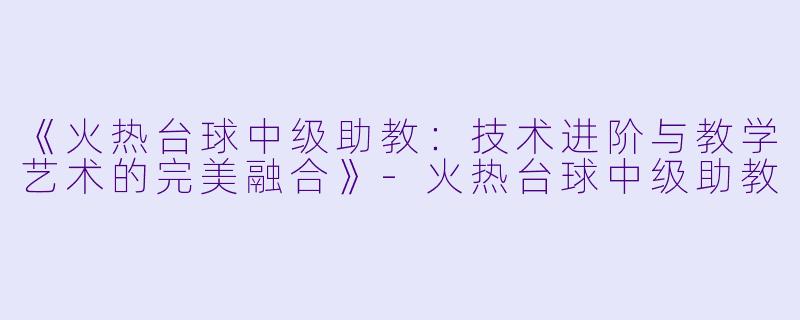 《火热台球中级助教：技术进阶与教学艺术的完美融合》-火热台球中级助教