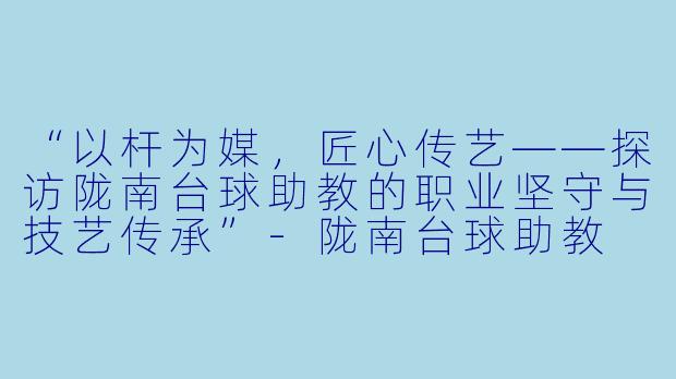 “以杆为媒，匠心传艺——探访陇南台球助教的职业坚守与技艺传承”-陇南台球助教