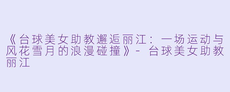 《台球美女助教邂逅丽江：一场运动与风花雪月的浪漫碰撞》-台球美女助教丽江
