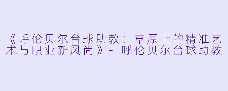 《呼伦贝尔台球助教：草原上的精准艺术与职业新风尚》-呼伦贝尔台球助教