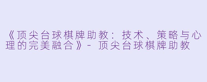 《顶尖台球棋牌助教：技术、策略与心理的完美融合》-顶尖台球棋牌助教