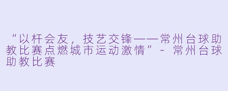 “以杆会友，技艺交锋——常州台球助教比赛点燃城市运动激情”-常州台球助教比赛