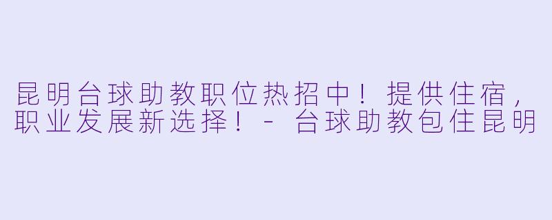 昆明台球助教职位热招中！提供住宿，职业发展新选择！-台球助教包住昆明