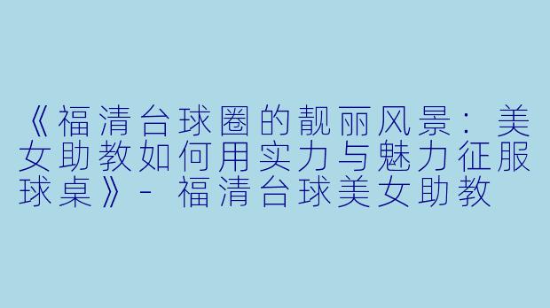 《福清台球圈的靓丽风景:美女助教如何用实力与魅力征服球桌》-福清台球美女助教