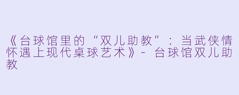 《台球馆里的“双儿助教”：当武侠情怀遇上现代桌球艺术》-台球馆双儿助教