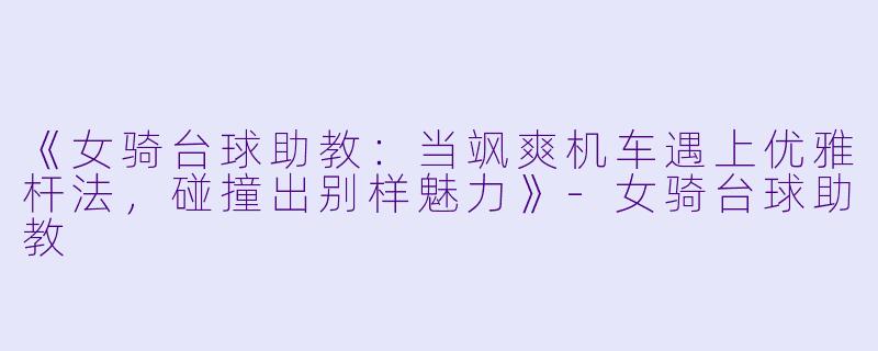 《女骑台球助教:当飒爽机车遇上优雅杆法,碰撞出别样魅力》-女骑台球助教