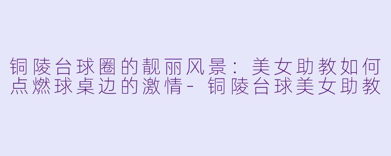 铜陵台球圈的靓丽风景：美女助教如何点燃球桌边的激情-铜陵台球美女助教