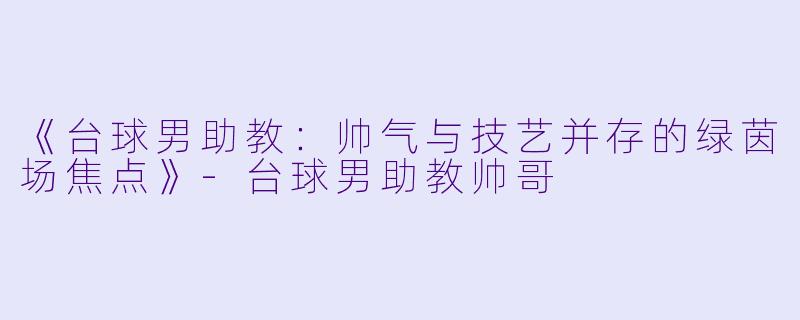 《台球男助教：帅气与技艺并存的绿茵场焦点》-台球男助教帅哥