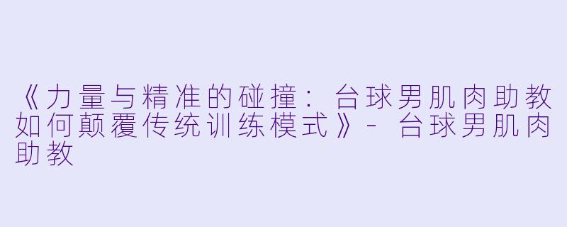 《力量与精准的碰撞：台球男肌肉助教如何颠覆传统训练模式》-台球男肌肉助教