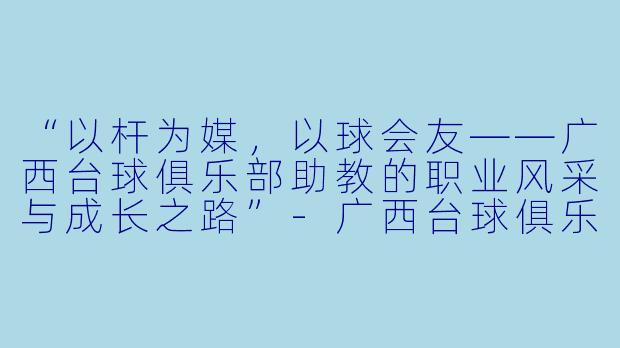 “以杆为媒，以球会友——广西台球俱乐部助教的职业风采与成长之路”-广西台球俱乐部助教