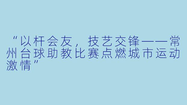 “以杆会友，技艺交锋——常州台球助教比赛点燃城市运动激情”