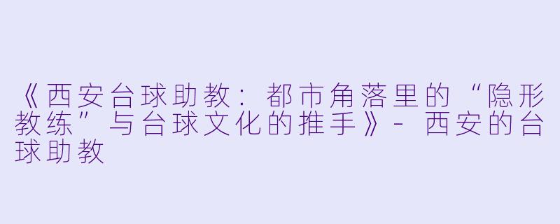 《西安台球助教：都市角落里的“隐形教练”与台球文化的推手》-西安的台球助教