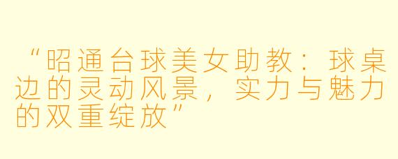 “昭通台球美女助教：球桌边的灵动风景，实力与魅力的双重绽放”