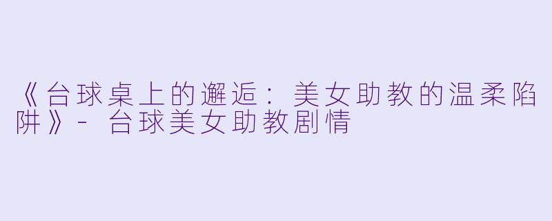 《台球桌上的邂逅：美女助教的温柔陷阱》-台球美女助教剧情