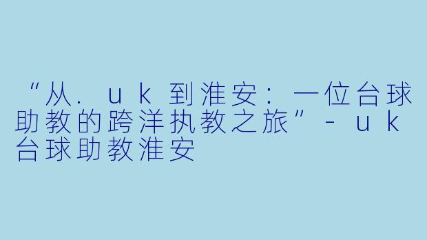 “从.uk到淮安：一位台球助教的跨洋执教之旅”-uk台球助教淮安