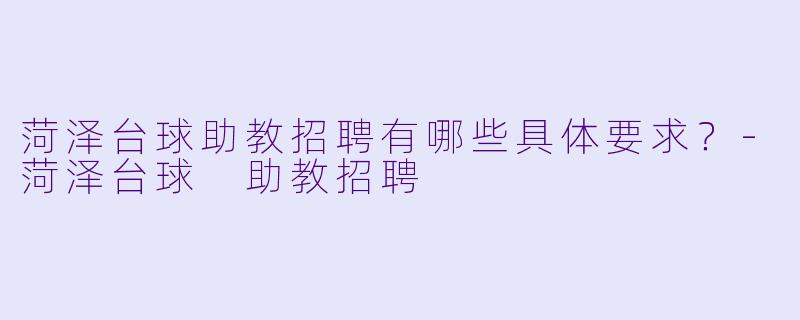 菏泽台球助教招聘有哪些具体要求？-菏泽台球 助教招聘
