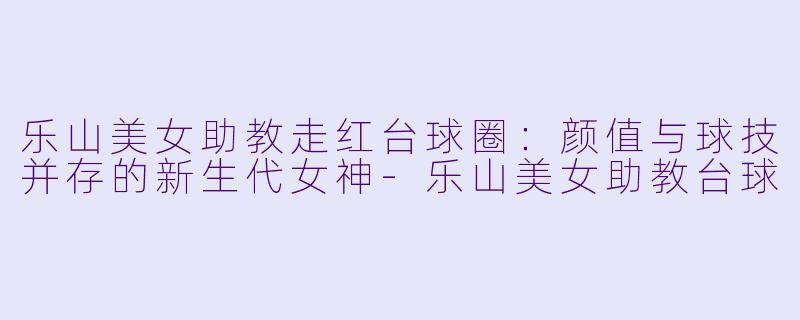 乐山美女助教走红台球圈：颜值与球技并存的新生代女神