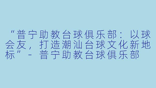 “普宁助教台球俱乐部：以球会友，打造潮汕台球文化新地标”-普宁助教台球俱乐部