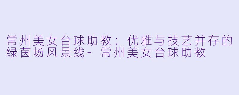 常州美女台球助教:优雅与技艺并存的绿茵场风景线