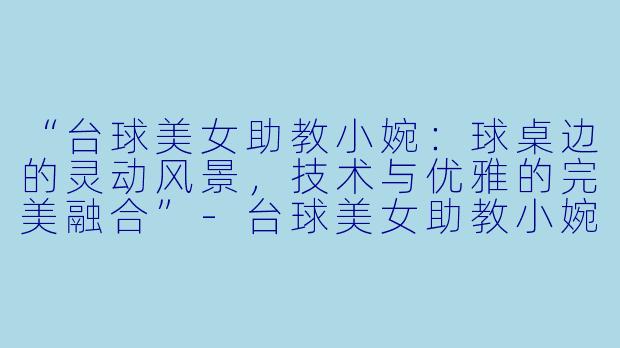 “台球美女助教小婉：球桌边的灵动风景，技术与优雅的完美融合”-台球美女助教小婉
