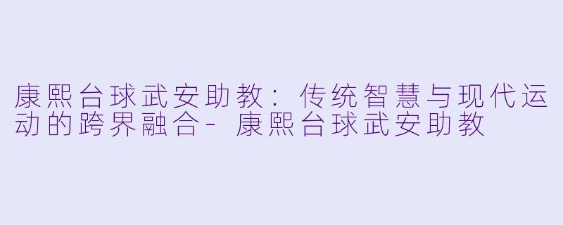 康熙台球武安助教：传统智慧与现代运动的跨界融合-康熙台球武安助教