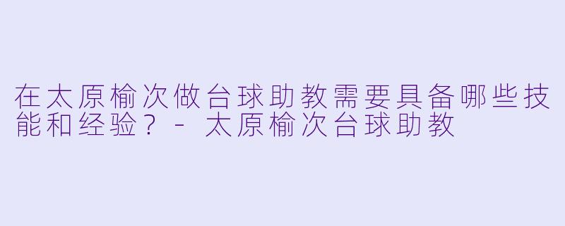 在太原榆次做台球助教需要具备哪些技能和经验？-太原榆次台球助教