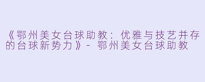 《鄂州美女台球助教：优雅与技艺并存的台球新势力》-鄂州美女台球助教