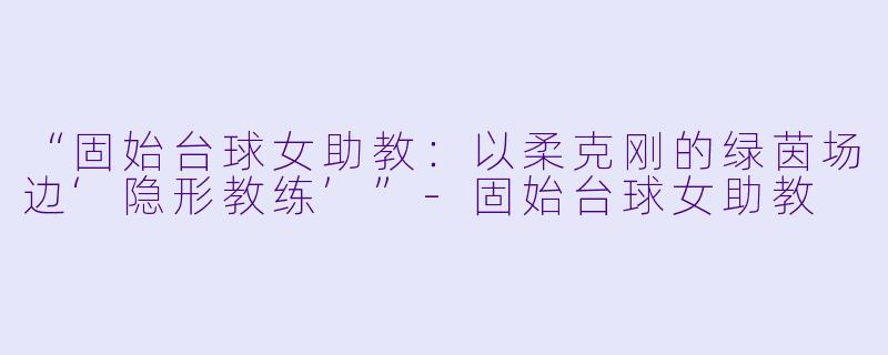 “固始台球女助教：以柔克刚的绿茵场边‘隐形教练’”-固始台球女助教